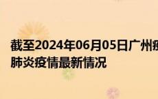 截至2024年06月05日广州疫情最新消息-广州新型冠状病毒肺炎疫情最新情况