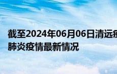 截至2024年06月06日清远疫情最新消息-清远新型冠状病毒肺炎疫情最新情况