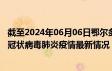 截至2024年06月06日鄂尔多斯疫情最新消息-鄂尔多斯新型冠状病毒肺炎疫情最新情况