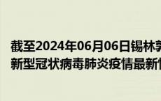 截至2024年06月06日锡林郭勒盟疫情最新消息-锡林郭勒盟新型冠状病毒肺炎疫情最新情况