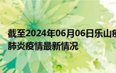 截至2024年06月06日乐山疫情最新消息-乐山新型冠状病毒肺炎疫情最新情况