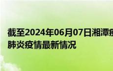 截至2024年06月07日湘潭疫情最新消息-湘潭新型冠状病毒肺炎疫情最新情况