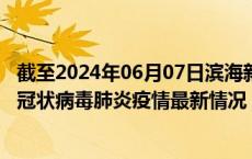 截至2024年06月07日滨海新区疫情最新消息-滨海新区新型冠状病毒肺炎疫情最新情况