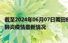 截至2024年06月07日莆田疫情最新消息-莆田新型冠状病毒肺炎疫情最新情况