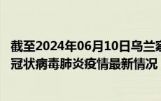 截至2024年06月10日乌兰察布疫情最新消息-乌兰察布新型冠状病毒肺炎疫情最新情况