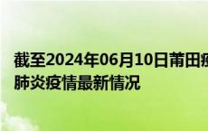 截至2024年06月10日莆田疫情最新消息-莆田新型冠状病毒肺炎疫情最新情况