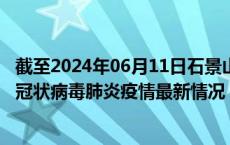 截至2024年06月11日石景山区疫情最新消息-石景山区新型冠状病毒肺炎疫情最新情况