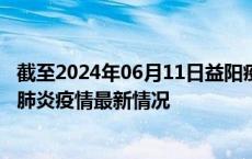 截至2024年06月11日益阳疫情最新消息-益阳新型冠状病毒肺炎疫情最新情况