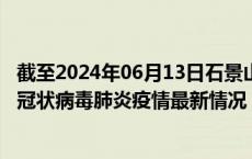 截至2024年06月13日石景山区疫情最新消息-石景山区新型冠状病毒肺炎疫情最新情况