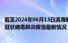 截至2024年06月13日滨海新区疫情最新消息-滨海新区新型冠状病毒肺炎疫情最新情况