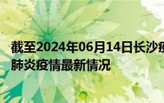 截至2024年06月14日长沙疫情最新消息-长沙新型冠状病毒肺炎疫情最新情况