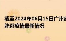 截至2024年06月15日广州疫情最新消息-广州新型冠状病毒肺炎疫情最新情况