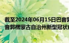 截至2024年06月15日巴音郭楞蒙古自治州疫情最新消息-巴音郭楞蒙古自治州新型冠状病毒肺炎疫情最新情况