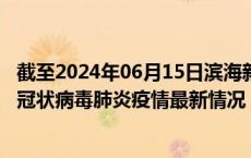 截至2024年06月15日滨海新区疫情最新消息-滨海新区新型冠状病毒肺炎疫情最新情况