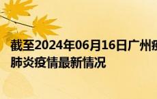 截至2024年06月16日广州疫情最新消息-广州新型冠状病毒肺炎疫情最新情况