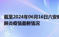 截至2024年06月16日六安疫情最新消息-六安新型冠状病毒肺炎疫情最新情况