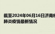 截至2024年06月16日济南疫情最新消息-济南新型冠状病毒肺炎疫情最新情况