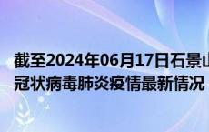 截至2024年06月17日石景山区疫情最新消息-石景山区新型冠状病毒肺炎疫情最新情况