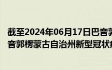 截至2024年06月17日巴音郭楞蒙古自治州疫情最新消息-巴音郭楞蒙古自治州新型冠状病毒肺炎疫情最新情况