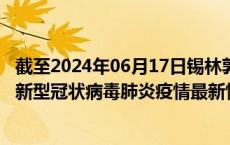 截至2024年06月17日锡林郭勒盟疫情最新消息-锡林郭勒盟新型冠状病毒肺炎疫情最新情况