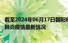 截至2024年06月17日朝阳疫情最新消息-朝阳新型冠状病毒肺炎疫情最新情况