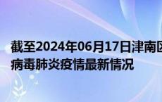 截至2024年06月17日津南区疫情最新消息-津南区新型冠状病毒肺炎疫情最新情况