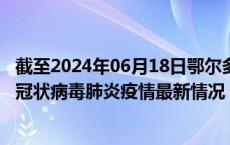 截至2024年06月18日鄂尔多斯疫情最新消息-鄂尔多斯新型冠状病毒肺炎疫情最新情况