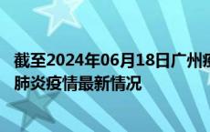 截至2024年06月18日广州疫情最新消息-广州新型冠状病毒肺炎疫情最新情况
