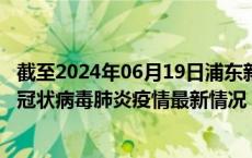 截至2024年06月19日浦东新区疫情最新消息-浦东新区新型冠状病毒肺炎疫情最新情况