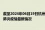 截至2024年06月19日杭州疫情最新消息-杭州新型冠状病毒肺炎疫情最新情况